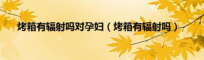 烤箱有輻射嗎對孕婦（烤箱有輻射嗎）