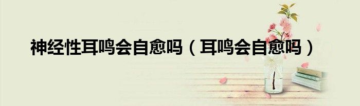 神經性耳鳴會自愈嗎（耳鳴會自愈嗎）