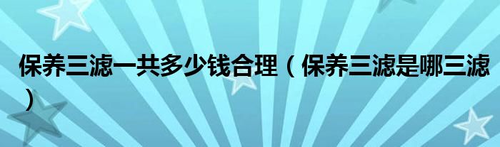 保養(yǎng)三濾一共多少錢合理（保養(yǎng)三濾是哪三濾）