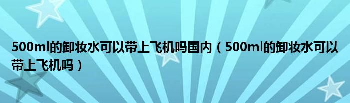 500ml的卸妝水可以帶上飛機(jī)嗎國(guó)內(nèi)（500ml的卸妝水可以帶上飛機(jī)嗎）