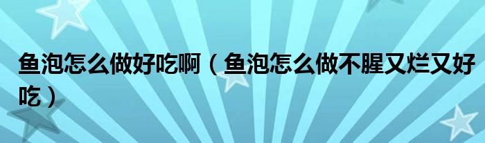 魚泡怎么做好吃啊（魚泡怎么做不腥又爛又好吃）