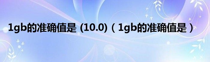 1gb的準(zhǔn)確值是 (10.0)（1gb的準(zhǔn)確值是）
