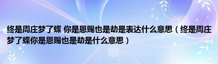 終是周莊夢了蝶 你是恩賜也是劫是表達什么意思（終是周莊夢了蝶你是恩賜也是劫是什么意思）