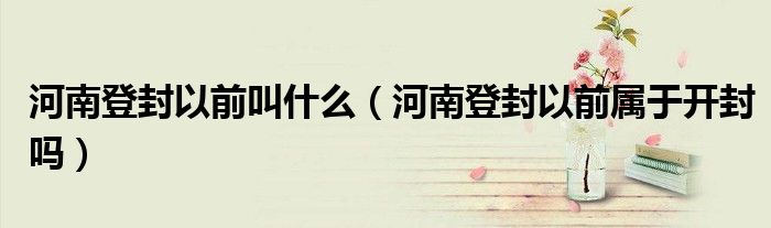 河南登封以前叫什么（河南登封以前屬于開封嗎）