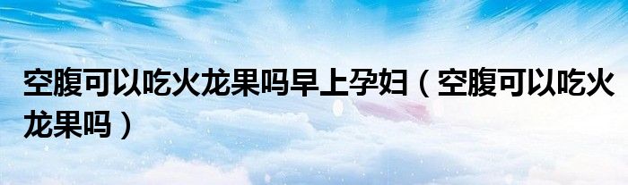空腹可以吃火龍果嗎早上孕婦（空腹可以吃火龍果嗎）