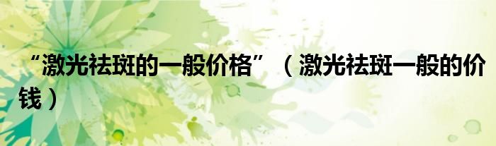 “激光祛斑的一般價(jià)格”（激光祛斑一般的價(jià)錢）
