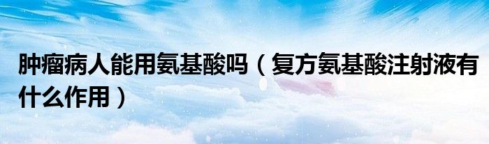 腫瘤病人能用氨基酸嗎（復(fù)方氨基酸注射液有什么作用）