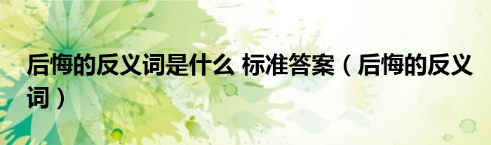 后悔的反義詞是什么 標(biāo)準(zhǔn)答案（后悔的反義詞）
