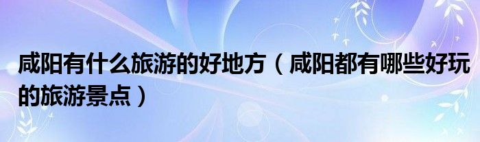 咸陽有什么旅游的好地方（咸陽都有哪些好玩的旅游景點）