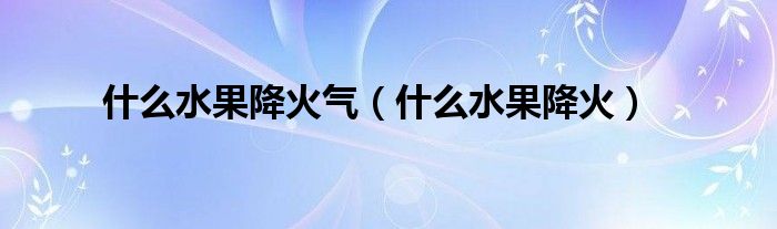 什么水果降火氣（什么水果降火）