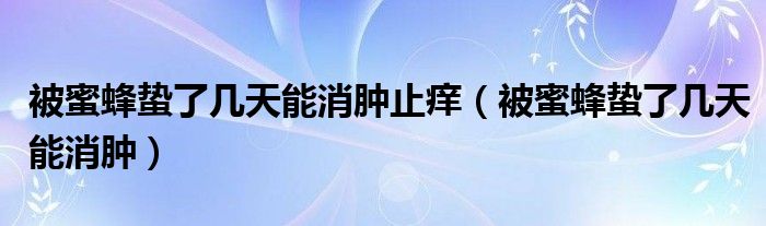 被蜜蜂蟄了幾天能消腫止癢（被蜜蜂蟄了幾天能消腫）