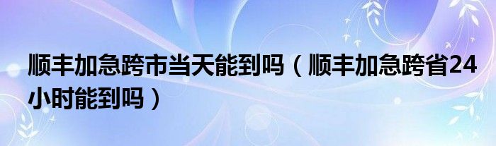 順豐加急跨市當天能到嗎（順豐加急跨省24小時能到嗎）