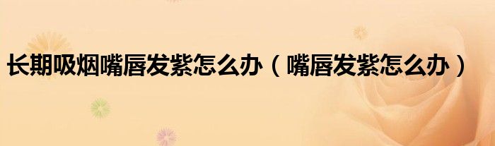 長期吸煙嘴唇發(fā)紫怎么辦（嘴唇發(fā)紫怎么辦）