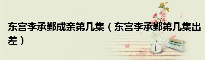 東宮李承鄞成親第幾集（東宮李承鄞第幾集出差）