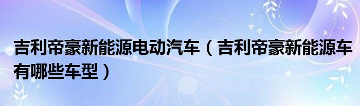 吉利帝豪新能源電動汽車（吉利帝豪新能源車有哪些車型）