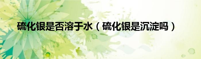 硫化銀是否溶于水（硫化銀是沉淀嗎）
