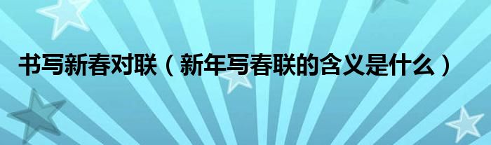 書寫新春對聯(lián)（新年寫春聯(lián)的含義是什么）
