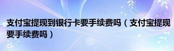 支付寶提現(xiàn)到銀行卡要手續(xù)費(fèi)嗎（支付寶提現(xiàn)要手續(xù)費(fèi)嗎）