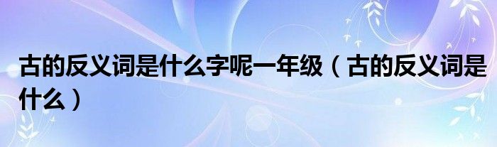 古的反義詞是什么字呢一年級(jí)（古的反義詞是什么）