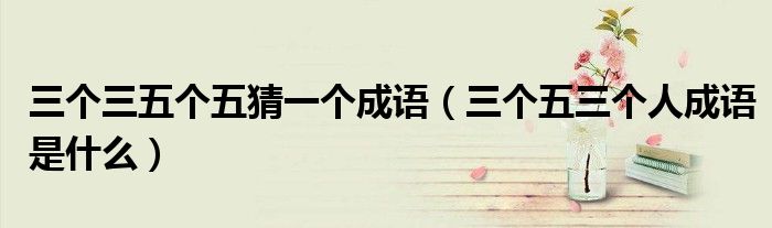 三個三五個五猜一個成語（三個五三個人成語是什么）