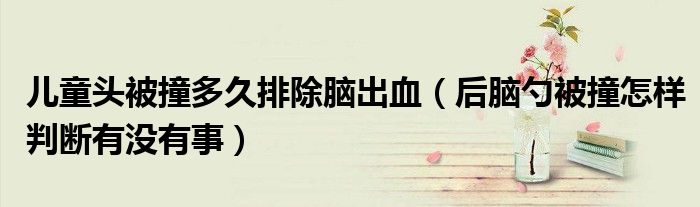 兒童頭被撞多久排除腦出血（后腦勺被撞怎樣判斷有沒有事）