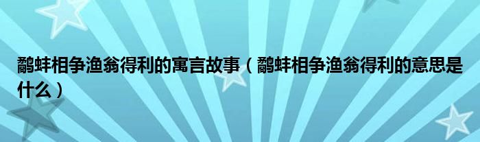 鷸蚌相爭(zhēng)漁翁得利的寓言故事（鷸蚌相爭(zhēng)漁翁得利的意思是什么）