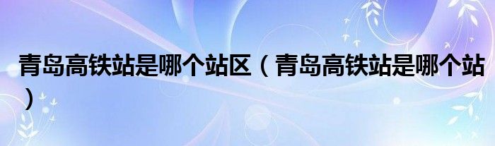 青島高鐵站是哪個(gè)站區(qū)（青島高鐵站是哪個(gè)站）