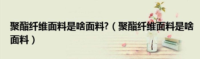 聚酯纖維面料是啥面料?（聚酯纖維面料是啥面料）