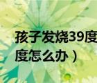 孩子發(fā)燒39度怎么辦有危險嗎（孩子發(fā)燒39度怎么辦）