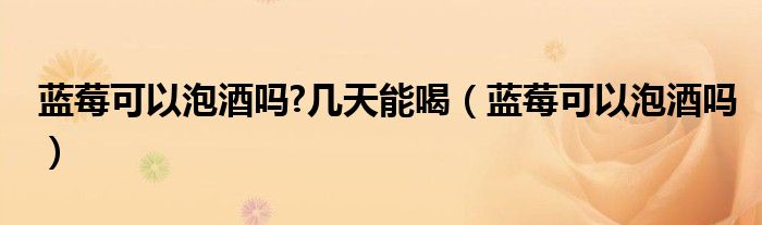 藍(lán)莓可以泡酒嗎?幾天能喝（藍(lán)莓可以泡酒嗎）