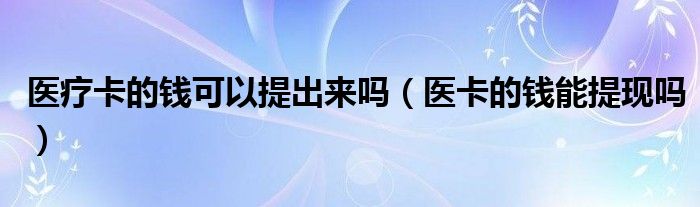 醫(yī)療卡的錢(qián)可以提出來(lái)嗎（醫(yī)卡的錢(qián)能提現(xiàn)嗎）