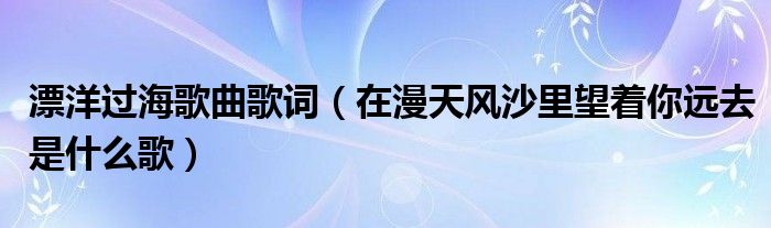 漂洋過海歌曲歌詞（在漫天風(fēng)沙里望著你遠(yuǎn)去是什么歌）