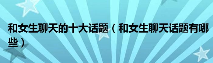 和女生聊天的十大話題（和女生聊天話題有哪些）