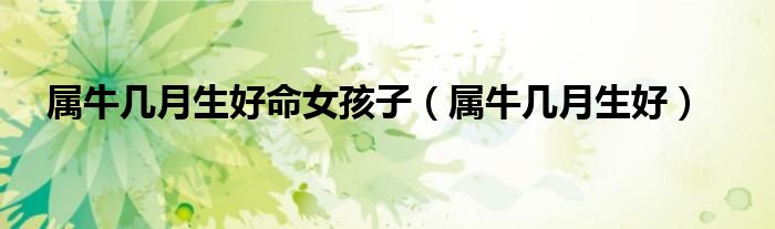 屬牛幾月生好命女孩子（屬牛幾月生好）
