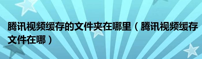 騰訊視頻緩存的文件夾在哪里（騰訊視頻緩存文件在哪）