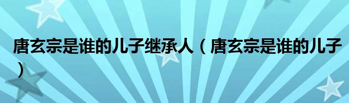 唐玄宗是誰的兒子繼承人（唐玄宗是誰的兒子）