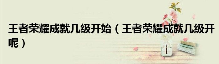 王者榮耀成就幾級(jí)開(kāi)始（王者榮耀成就幾級(jí)開(kāi)呢）