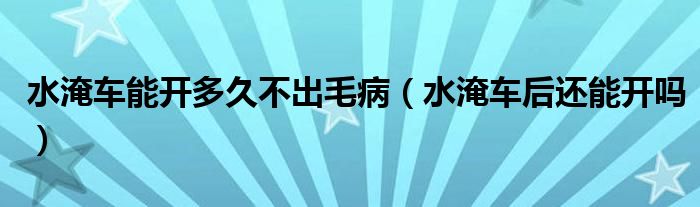 水淹車能開多久不出毛?。ㄋ蛙嚭筮€能開嗎）
