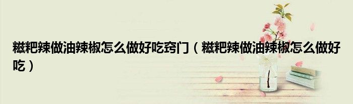 糍粑辣做油辣椒怎么做好吃竅門（糍粑辣做油辣椒怎么做好吃）