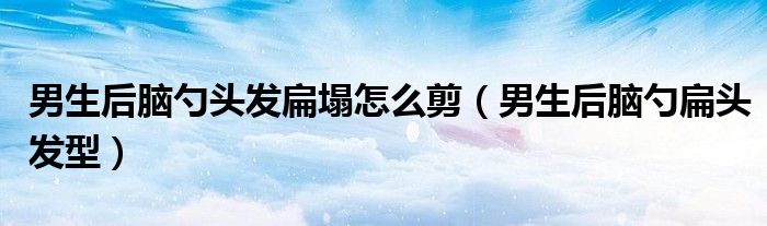 男生后腦勺頭發(fā)扁塌怎么剪（男生后腦勺扁頭發(fā)型）