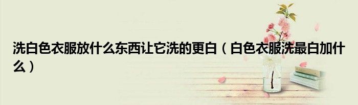 洗白色衣服放什么東西讓它洗的更白（白色衣服洗最白加什么）