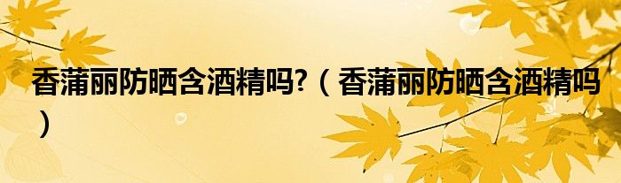 香蒲麗防曬含酒精嗎?（香蒲麗防曬含酒精嗎）