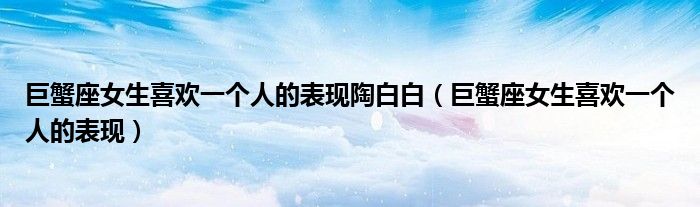 巨蟹座女生喜歡一個人的表現(xiàn)陶白白（巨蟹座女生喜歡一個人的表現(xiàn)）