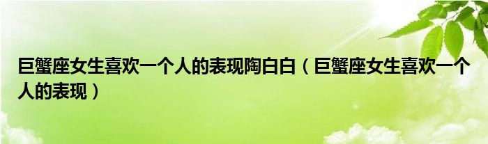 巨蟹座女生喜歡一個人的表現(xiàn)陶白白（巨蟹座女生喜歡一個人的表現(xiàn)）