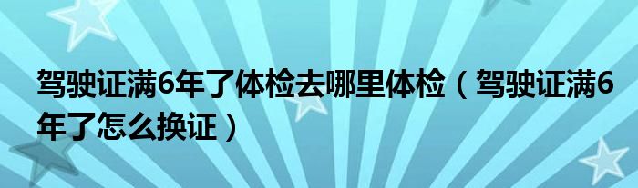 駕駛證滿6年了體檢去哪里體檢（駕駛證滿6年了怎么換證）