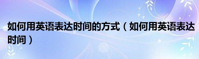 如何用英語表達時間的方式（如何用英語表達時間）