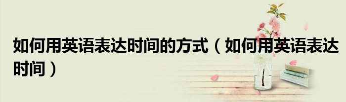 如何用英語表達(dá)時(shí)間的方式（如何用英語表達(dá)時(shí)間）