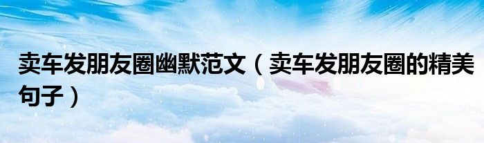 賣車發(fā)朋友圈幽默范文（賣車發(fā)朋友圈的精美句子）