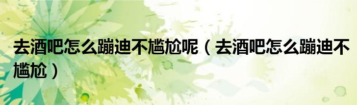 去酒吧怎么蹦迪不尷尬呢（去酒吧怎么蹦迪不尷尬）