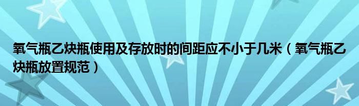 氧氣瓶乙炔瓶使用及存放時(shí)的間距應(yīng)不小于幾米（氧氣瓶乙炔瓶放置規(guī)范）